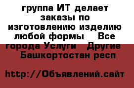 группа ИТ делает заказы по изготовлению изделию любой формы  - Все города Услуги » Другие   . Башкортостан респ.